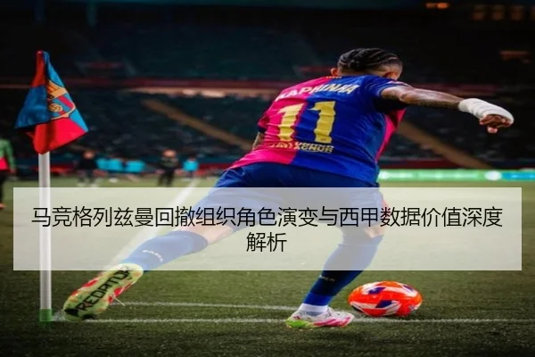 马竞格列兹曼回撤组织角色演变与西甲数据价值深度解析
