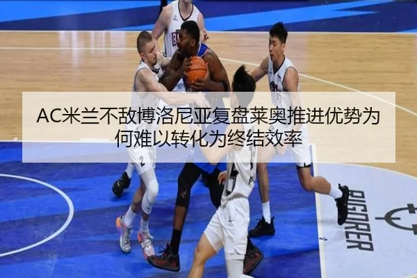 AC米兰不敌博洛尼亚复盘莱奥推进优势为何难以转化为终结效率