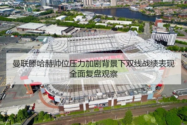 曼联滕哈赫帅位压力加剧背景下双线战绩表现全面复盘观察