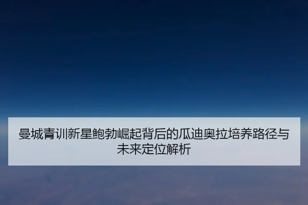 曼城青训新星鲍勃崛起背后的瓜迪奥拉培养路径与未来定位解析