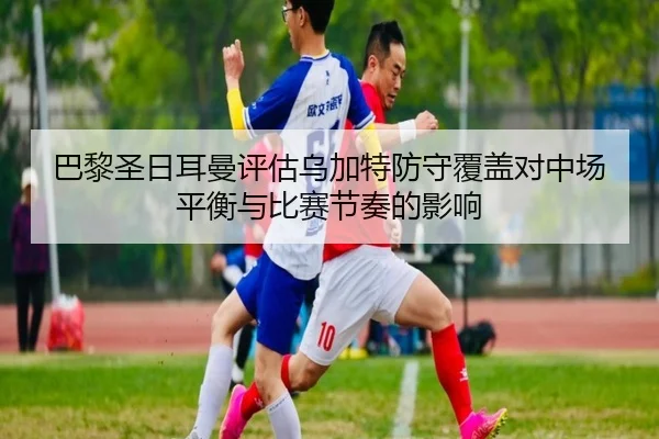 巴黎圣日耳曼评估乌加特防守覆盖对中场平衡与比赛节奏的影响