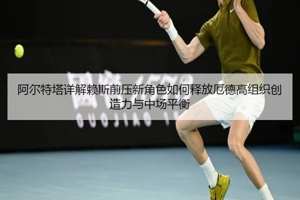 阿尔特塔详解赖斯前压新角色如何释放厄德高组织创造力与中场平衡