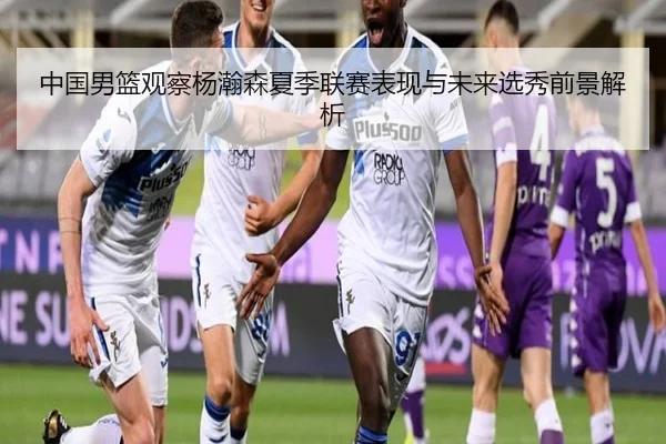 中国男篮观察杨瀚森夏季联赛表现与未来选秀前景解析