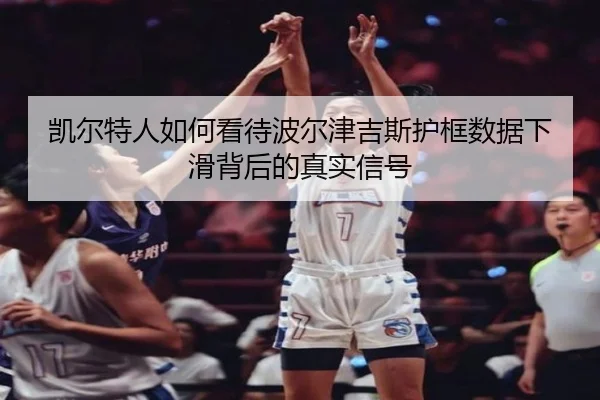 凯尔特人如何看待波尔津吉斯护框数据下滑背后的真实信号