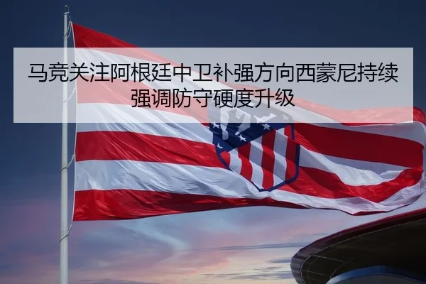 马竞关注阿根廷中卫补强方向西蒙尼持续强调防守硬度升级