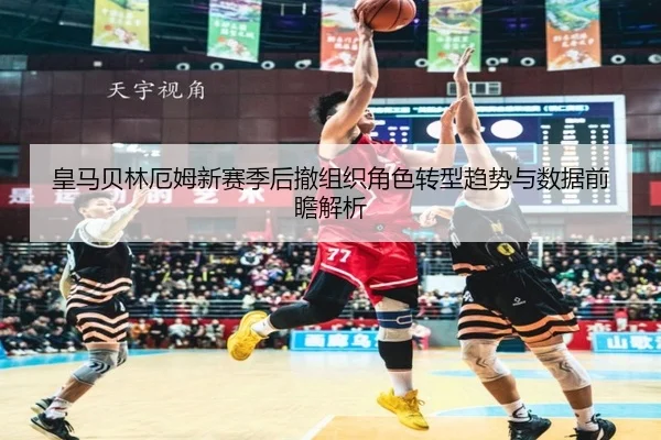 皇马贝林厄姆新赛季后撤组织角色转型趋势与数据前瞻解析