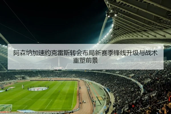 阿森纳加速约克雷斯转会布局新赛季锋线升级与战术重塑前景