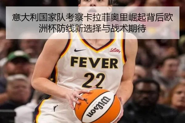 意大利国家队考察卡拉菲奥里崛起背后欧洲杯防线新选择与战术期待