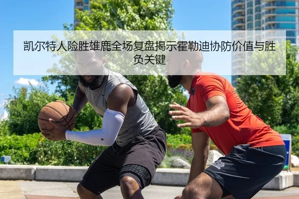 凯尔特人险胜雄鹿全场复盘揭示霍勒迪协防价值与胜负关键